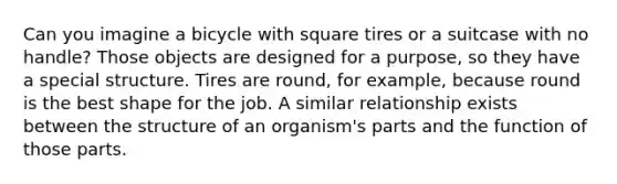 Can you imagine a bicycle with square tires or a suitcase with no handle? Those objects are designed for a purpose, so they have a special structure. Tires are round, for example, because round is the best shape for the job. A similar relationship exists between the structure of an organism's parts and the function of those parts.