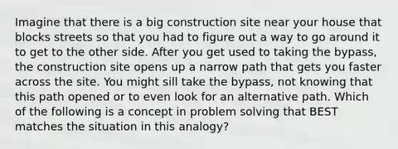 Imagine that there is a big construction site near your house that blocks streets so that you had to figure out a way to go around it to get to the other side. After you get used to taking the bypass, the construction site opens up a narrow path that gets you faster across the site. You might sill take the bypass, not knowing that this path opened or to even look for an alternative path. Which of the following is a concept in problem solving that BEST matches the situation in this analogy?