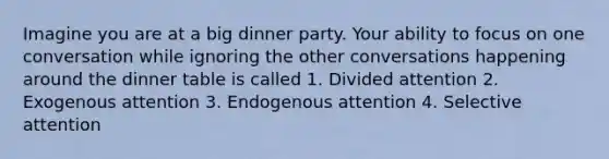 Imagine you are at a big dinner party. Your ability to focus on one conversation while ignoring the other conversations happening around the dinner table is called 1. Divided attention 2. Exogenous attention 3. Endogenous attention 4. Selective attention