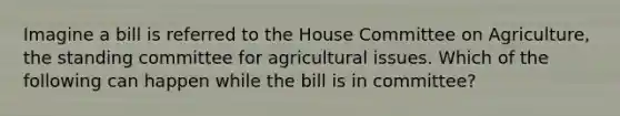 Imagine a bill is referred to the House Committee on Agriculture, the standing committee for agricultural issues. Which of the following can happen while the bill is in committee?