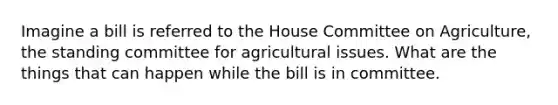 Imagine a bill is referred to the House Committee on Agriculture, the standing committee for agricultural issues. What are the things that can happen while the bill is in committee.