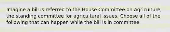 Imagine a bill is referred to the House Committee on Agriculture, the standing committee for agricultural issues. Choose all of the following that can happen while the bill is in committee.