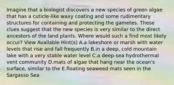 Imagine that a biologist discovers a new species of green algae that has a cuticle-like waxy coating and some rudimentary structures for containing and protecting the gametes. These clues suggest that the new species is very similar to the direct ancestors of the land plants. Where would such a find most likely occur? View Available Hint(s) A.a lakeshore or marsh with water levels that rise and fall frequently B.in a deep, cold mountain lake with a very stable water level C.a deep-sea hydrothermal vent community D.mats of algae that hang near the ocean's surface, similar to the E.floating seaweed mats seen in the Sargasso Sea