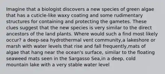 Imagine that a biologist discovers a new species of green algae that has a cuticle-like waxy coating and some rudimentary structures for containing and protecting the gametes. These clues suggest that the new species is very similar to the direct ancestors of the land plants. Where would such a find most likely occur? a deep-sea hydrothermal vent community,a lakeshore or marsh with water levels that rise and fall frequently,mats of algae that hang near the ocean's surface, similar to the floating seaweed mats seen in the Sargasso Sea,in a deep, cold mountain lake with a very stable water level