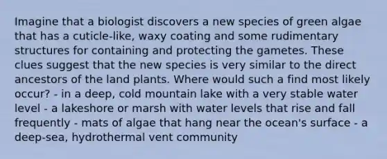 Imagine that a biologist discovers a new species of green algae that has a cuticle-like, waxy coating and some rudimentary structures for containing and protecting the gametes. These clues suggest that the new species is very similar to the direct ancestors of the land plants. Where would such a find most likely occur? - in a deep, cold mountain lake with a very stable water level - a lakeshore or marsh with water levels that rise and fall frequently - mats of algae that hang near the ocean's surface - a deep-sea, hydrothermal vent community