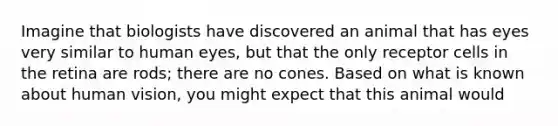 Imagine that biologists have discovered an animal that has eyes very similar to human eyes, but that the only receptor cells in the retina are rods; there are no cones. Based on what is known about human vision, you might expect that this animal would