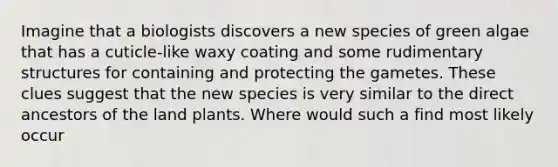 Imagine that a biologists discovers a new species of green algae that has a cuticle-like waxy coating and some rudimentary structures for containing and protecting the gametes. These clues suggest that the new species is very similar to the direct ancestors of the land plants. Where would such a find most likely occur