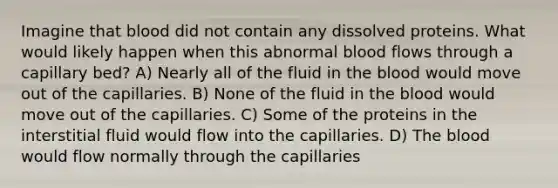 Imagine that blood did not contain any dissolved proteins. What would likely happen when this abnormal blood flows through a capillary bed? A) Nearly all of the fluid in the blood would move out of the capillaries. B) None of the fluid in the blood would move out of the capillaries. C) Some of the proteins in the interstitial fluid would flow into the capillaries. D) The blood would flow normally through the capillaries