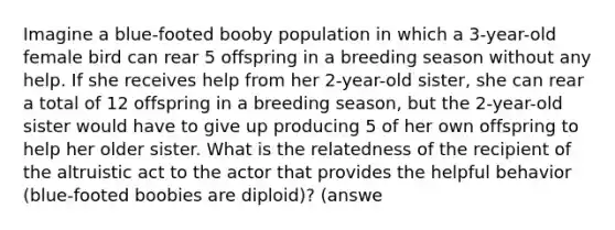 Imagine a blue-footed booby population in which a 3-year-old female bird can rear 5 offspring in a breeding season without any help. If she receives help from her 2-year-old sister, she can rear a total of 12 offspring in a breeding season, but the 2-year-old sister would have to give up producing 5 of her own offspring to help her older sister. What is the relatedness of the recipient of the altruistic act to the actor that provides the helpful behavior (blue-footed boobies are diploid)? (answe