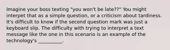 Imagine your boss texting "you won't be late??" You might interpet that as a simple question, or a criticism about tardiness. It's difficult to know if the second question mark was just a keyboard slip. The difficulty with trying to interpret a text message like the one in this scenario is an example of the technology's __________.