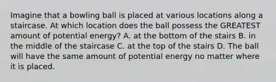 Imagine that a bowling ball is placed at various locations along a staircase. At which location does the ball possess the GREATEST amount of potential energy? A. at the bottom of the stairs B. in the middle of the staircase C. at the top of the stairs D. The ball will have the same amount of potential energy no matter where it is placed.