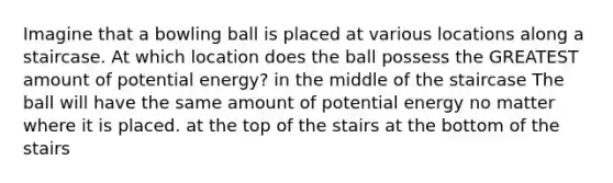 Imagine that a bowling ball is placed at various locations along a staircase. At which location does the ball possess the GREATEST amount of potential energy? in the middle of the staircase The ball will have the same amount of potential energy no matter where it is placed. at the top of the stairs at the bottom of the stairs