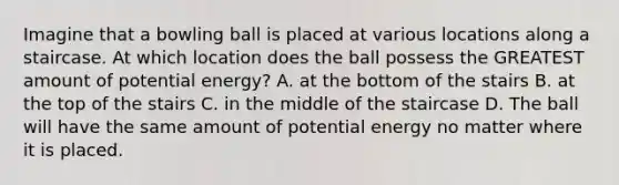 Imagine that a bowling ball is placed at various locations along a staircase. At which location does the ball possess the GREATEST amount of potential energy? A. at the bottom of the stairs B. at the top of the stairs C. in the middle of the staircase D. The ball will have the same amount of potential energy no matter where it is placed.