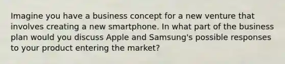 Imagine you have a business concept for a new venture that involves creating a new smartphone. In what part of the business plan would you discuss Apple and Samsung's possible responses to your product entering the market?