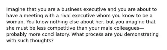 Imagine that you are a business executive and you are about to have a meeting with a rival executive whom you know to be a woman. You know nothing else about her, but you imagine that she must be less competitive than your male colleagues—probably more conciliatory. What process are you demonstrating with such thoughts?