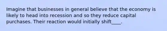 Imagine that businesses in general believe that the economy is likely to head into recession and so they reduce capital purchases. Their reaction would initially shift____.