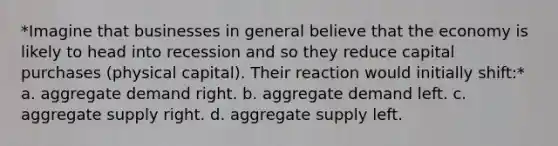 *Imagine that businesses in general believe that the economy is likely to head into recession and so they reduce capital purchases (physical capital). Their reaction would initially shift:* a. aggregate demand right. b. aggregate demand left. c. aggregate supply right. d. aggregate supply left.