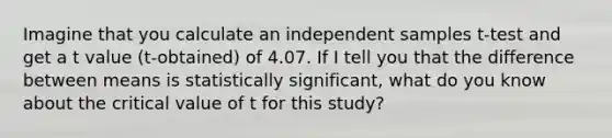 Imagine that you calculate an independent samples t-test and get a t value (t-obtained) of 4.07. If I tell you that the difference between means is statistically significant, what do you know about the critical value of t for this study?