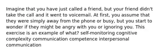 Imagine that you have just called a friend, but your friend didn't take the call and it went to voicemail. At first, you assume that they were simply away from the phone or busy, but you start to wonder if they might be angry with you or ignoring you. This exercise is an example of what? self-monitoring cognitive complexity communication competence interpersonal communication