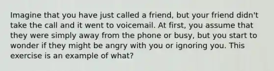 Imagine that you have just called a friend, but your friend didn't take the call and it went to voicemail. At first, you assume that they were simply away from the phone or busy, but you start to wonder if they might be angry with you or ignoring you. This exercise is an example of what?