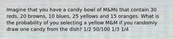 Imagine that you have a candy bowl of M&Ms that contain 30 reds, 20 browns, 10 blues, 25 yellows and 15 oranges. What is the probability of you selecting a yellow M&M if you randomly draw one candy from the dish? 1/2 50/100 1/3 1/4