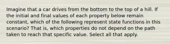 Imagine that a car drives from the bottom to the top of a hill. If the initial and final values of each property below remain constant, which of the following represent state functions in this scenario? That is, which properties do not depend on the path taken to reach that specific value. Select all that apply.