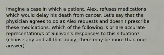 Imagine a case in which a patient, Alex, refuses medications which would delay his death from cancer. Let's say that the physician agrees to do as Alex requests and doesn't prescribe these medications. Which of the following is or are accurate representation/s of Sullivan's response/s to this situation? (choose any and all that apply; there may be more than one answer)