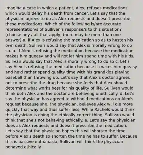 Imagine a case in which a patient, Alex, refuses medications which would delay his death from cancer. Let's say that the physician agrees to do as Alex requests and doesn't prescribe these medications. Which of the following is/are accurate representation/s of Sullivan's response/s to this situation? (choose any / all that apply; there may be more than one answer) a. If Alex is refusing the medication so as to hasten his own death, Sullivan would say that Alex is morally wrong to do so. b. If Alex is refusing the medication because the medication makes him queasy and will not let him spend time with his kids, Sullivan would say that Alex is morally wrong to do so c. Let's say Alex is refusing the medication because it makes him queasy and he'd rather spend quality time with his grandkids playing baseball than throwing up. Let's say that Alex's doctor agrees not to prescribe the drug because she feels that Alex should determine what works best for his quality of life. Sullivan would think both Alex and the doctor are behaving unethically. d. Let's say the physician has agreed to withhold medications on Alex's request because she, the physician, believes Alex will die more quickly that way and thus suffer less. While Rachels would think the physician is doing the ethically correct thing, Sullivan would think that she's not behaving ethically. e. Let's say the physician does as Alex requests and doesn't prescribe the medication. Let's say that the physician hopes this will shorten the time before Alex's death so shorten the time he has to suffer. Because this is passive euthanasia, Sullivan will think the physician behaved ethically.