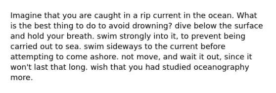 Imagine that you are caught in a rip current in the ocean. What is the best thing to do to avoid drowning? dive below the surface and hold your breath. swim strongly into it, to prevent being carried out to sea. swim sideways to the current before attempting to come ashore. not move, and wait it out, since it won't last that long. wish that you had studied oceanography more.