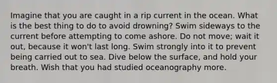 Imagine that you are caught in a rip current in the ocean. What is the best thing to do to avoid drowning? Swim sideways to the current before attempting to come ashore. Do not move; wait it out, because it won't last long. Swim strongly into it to prevent being carried out to sea. Dive below the surface, and hold your breath. Wish that you had studied oceanography more.