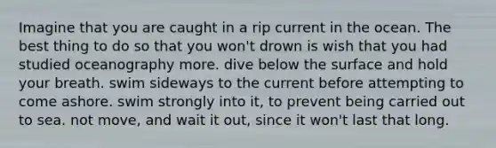 Imagine that you are caught in a rip current in the ocean. The best thing to do so that you won't drown is wish that you had studied oceanography more. dive below the surface and hold your breath. swim sideways to the current before attempting to come ashore. swim strongly into it, to prevent being carried out to sea. not move, and wait it out, since it won't last that long.