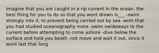 imagine that you are caught in a rip current in the ocean. the best thing for you to do so that you wont drown is___ -swim strongly into it, to prevent being carried out by sea -wish that you had studied oceanography more -swim swideways to the current before attempting to come ashore -dive below the surface and hold you beath -not move and wait it out, since it wont last that long