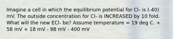 Imagine a cell in which the equilibrium potential for Cl- is (-40) mV. The outside concentration for Cl- is INCREASED by 10 fold. What will the new ECl- be? Assume temperature = 19 deg C. + 58 mV + 18 mV - 98 mV - 400 mV