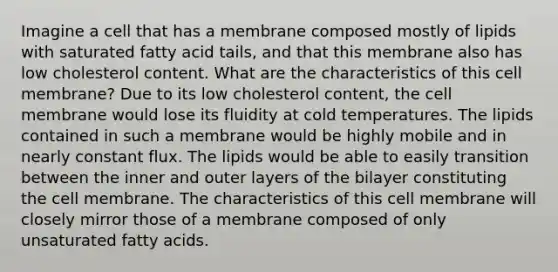 Imagine a cell that has a membrane composed mostly of lipids with saturated fatty acid tails, and that this membrane also has low cholesterol content. What are the characteristics of this cell membrane? Due to its low cholesterol content, the cell membrane would lose its fluidity at cold temperatures. The lipids contained in such a membrane would be highly mobile and in nearly constant flux. The lipids would be able to easily transition between the inner and outer layers of the bilayer constituting the cell membrane. The characteristics of this cell membrane will closely mirror those of a membrane composed of only unsaturated fatty acids.