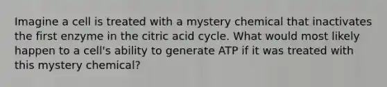 Imagine a cell is treated with a mystery chemical that inactivates the first enzyme in the citric acid cycle. What would most likely happen to a cell's ability to generate ATP if it was treated with this mystery chemical?