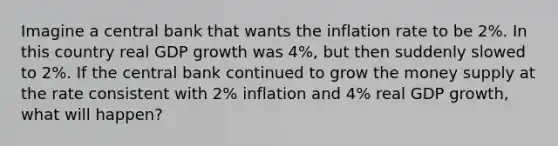 Imagine a central bank that wants the inflation rate to be 2%. In this country real GDP growth was 4%, but then suddenly slowed to 2%. If the central bank continued to grow the money supply at the rate consistent with 2% inflation and 4% real GDP growth, what will happen?