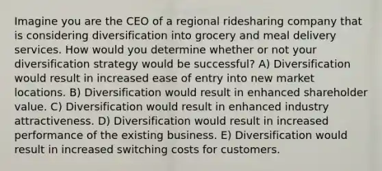 Imagine you are the CEO of a regional ridesharing company that is considering diversification into grocery and meal delivery services. How would you determine whether or not your diversification strategy would be successful? A) Diversification would result in increased ease of entry into new market locations. B) Diversification would result in enhanced shareholder value. C) Diversification would result in enhanced industry attractiveness. D) Diversification would result in increased performance of the existing business. E) Diversification would result in increased switching costs for customers.