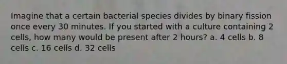 Imagine that a certain bacterial species divides by binary fission once every 30 minutes. If you started with a culture containing 2 cells, how many would be present after 2 hours? a. 4 cells b. 8 cells c. 16 cells d. 32 cells