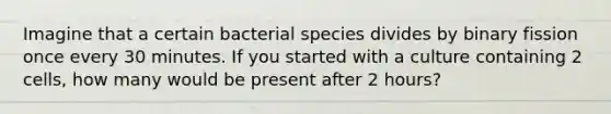 Imagine that a certain bacterial species divides by binary fission once every 30 minutes. If you started with a culture containing 2 cells, how many would be present after 2 hours?