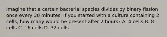 Imagine that a certain bacterial species divides by binary fission once every 30 minutes. If you started with a culture containing 2 cells, how many would be present after 2 hours? A. 4 cells B. 8 cells C. 16 cells D. 32 cells