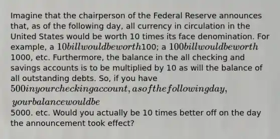 Imagine that the chairperson of the Federal Reserve announces that, as of the following day, all currency in circulation in the United States would be worth 10 times its face denomination. For example, a 10 bill would be worth100; a 100 bill would be worth1000, etc. Furthermore, the balance in the all checking and savings accounts is to be multiplied by 10 as will the balance of all outstanding debts. So, if you have 500 in your checking account, as of the following day, your balance would be5000. etc. Would you actually be 10 times better off on the day the announcement took effect?