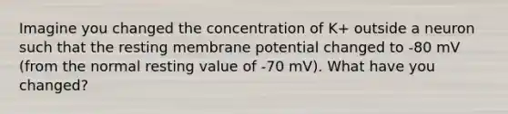 Imagine you changed the concentration of K+ outside a neuron such that the resting membrane potential changed to -80 mV (from the normal resting value of -70 mV). What have you changed?