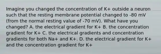 Imagine you changed the concentration of K+ outside a neuron such that the resting membrane potential changed to -80 mV (from the normal resting value of -70 mV). What have you changed? A. the electrical gradient for K+ B. the concentration gradient for K+ C. the electrical gradients and concentration gradients for both Na+ and K+. D. the electrical gradient for K+ and the concentration gradient for K+