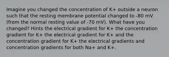 Imagine you changed the concentration of K+ outside a neuron such that the resting membrane potential changed to -80 mV (from the normal resting value of -70 mV). What have you changed? Hints the electrical gradient for K+ the concentration gradient for K+ the electrical gradient for K+ and the concentration gradient for K+ the electrical gradients and concentration gradients for both Na+ and K+.