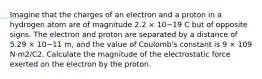 Imagine that the charges of an electron and a proton in a hydrogen atom are of magnitude 2.2 × 10−19 C but of opposite signs. The electron and proton are separated by a distance of 5.29 × 10−11 m, and the value of Coulomb's constant is 9 × 109 N·m2/C2. Calculate the magnitude of the electrostatic force exerted on the electron by the proton.