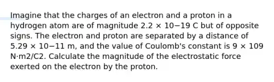 Imagine that the charges of an electron and a proton in a hydrogen atom are of magnitude 2.2 × 10−19 C but of opposite signs. The electron and proton are separated by a distance of 5.29 × 10−11 m, and the value of Coulomb's constant is 9 × 109 N·m2/C2. Calculate the magnitude of the electrostatic force exerted on the electron by the proton.