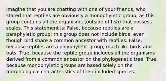 Imagine that you are chatting with one of your friends, who stated that reptiles are obviously a monophyletic group, as this group contains all the organisms (outside of fish) that possess scales. This statement is: False, because reptiles are a paraphyletic group; this group does not include birds, even though bird share a common ancestor with reptiles. False, because reptiles are a polyphyletic group, much like birds and bats. True, because the reptile group includes all the organisms derived from a common ancestor on the phylogenetic tree. True, because monophyletic groups are based solely on the morphological characteristics of their included species.