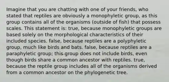 Imagine that you are chatting with one of your friends, who stated that reptiles are obviously a monophyletic group, as this group contains all of the organisms (outside of fish) that possess scales. This statement is: true, because monophyletic groups are based solely on the morphological characteristics of their included species. false, because reptiles are a polyphyletic group, much like birds and bats. false, because reptiles are a paraphyletic group; this group does not include birds, even though birds share a common ancestor with reptiles. true, because the reptile group includes all of the organisms derived from a common ancestor on the phylogenetic tree.