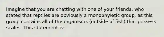 Imagine that you are chatting with one of your friends, who stated that reptiles are obviously a monophyletic group, as this group contains all of the organisms (outside of fish) that possess scales. This statement is: