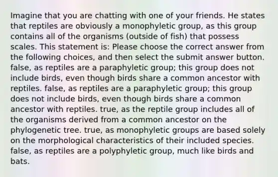 Imagine that you are chatting with one of your friends. He states that reptiles are obviously a monophyletic group, as this group contains all of the organisms (outside of fish) that possess scales. This statement is: Please choose the correct answer from the following choices, and then select the submit answer button. false, as reptiles are a paraphyletic group; this group does not include birds, even though birds share a common ancestor with reptiles. false, as reptiles are a paraphyletic group; this group does not include birds, even though birds share a common ancestor with reptiles. true, as the reptile group includes all of the organisms derived from a common ancestor on the phylogenetic tree. true, as monophyletic groups are based solely on the morphological characteristics of their included species. false, as reptiles are a polyphyletic group, much like birds and bats.